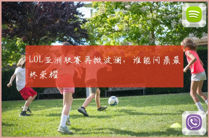 LOL亚洲联赛再掀波澜,谁能问鼎最终荣耀