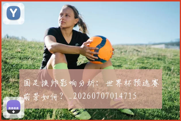 国足换帅影响分析:世界杯预选赛前景如何?_20260707014715