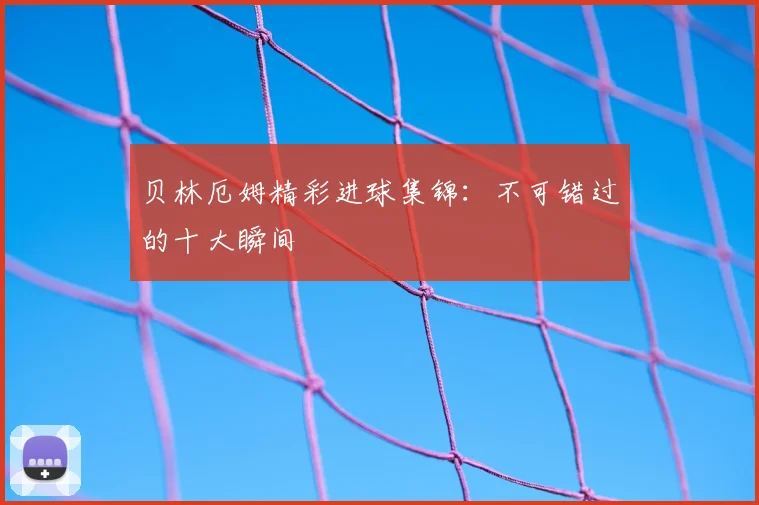 贝林厄姆精彩进球集锦:不可错过的十大瞬间
