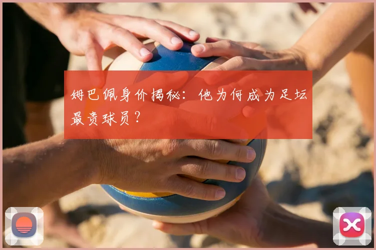 姆巴佩身价揭秘：他为何成为足坛最贵球员？
