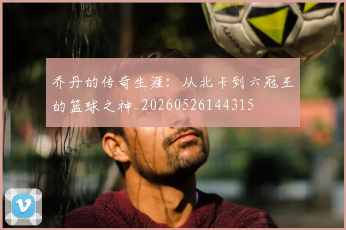 乔丹的传奇生涯:从北卡到六冠王的篮球之神_20260526144315