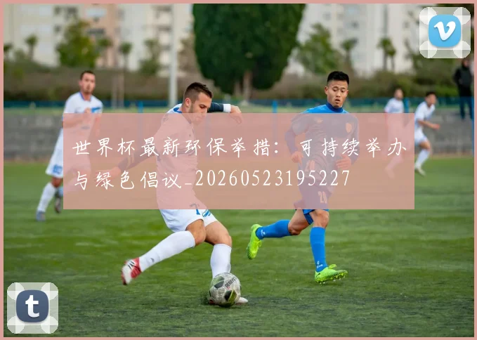 世界杯最新环保举措:可持续举办与绿色倡议_20260523195227