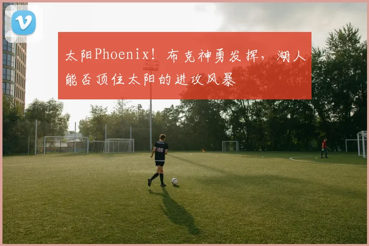 太阳Phoenix！布克神勇发挥，湖人能否顶住太阳的进攻风暴