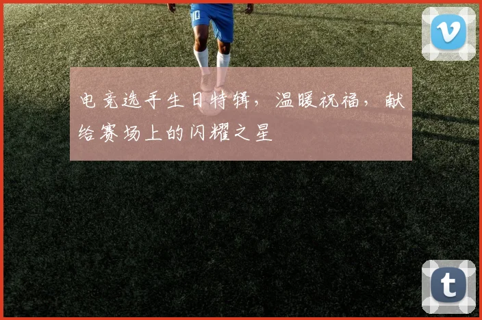 电竞选手生日特辑，温暖祝福，献给赛场上的闪耀之星