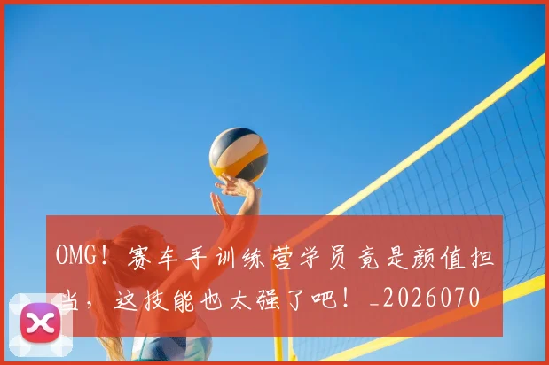 OMG!赛车手训练营学员竟是颜值担当,这技能也太强了吧!_20260702170313