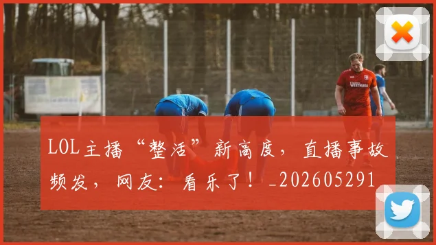 LOL主播“整活”新高度,直播事故频发,网友:看乐了!_20260529145925_20260702044044