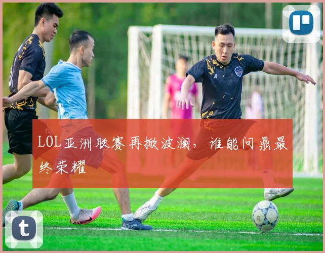 LOL亚洲联赛再掀波澜，谁能问鼎最终荣耀