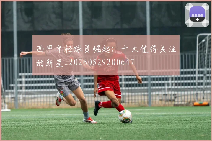 西甲年轻球员崛起:十大值得关注的新星_20260529200647