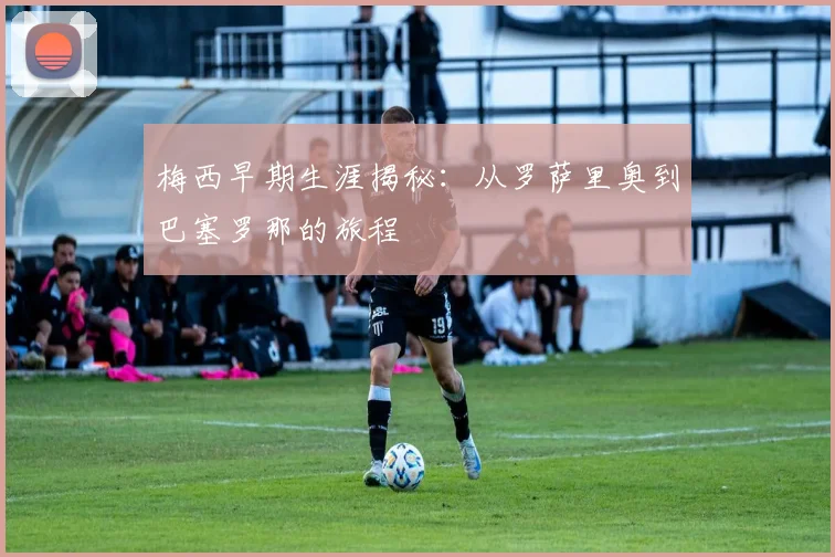 梅西早期生涯揭秘:从罗萨里奥到巴塞罗那的旅程