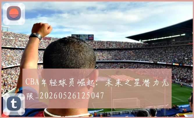 CBA年轻球员崛起:未来之星潜力无限_20260526125047
