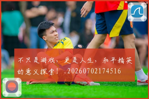 不只是游戏,更是人生,和平精英的意义探索!_20260702174516